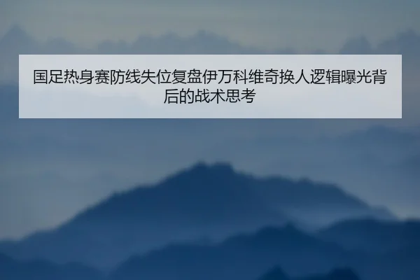 国足热身赛防线失位复盘伊万科维奇换人逻辑曝光背后的战术思考