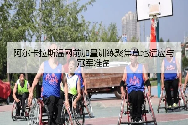 阿尔卡拉斯温网前加量训练聚焦草地适应与冠军准备