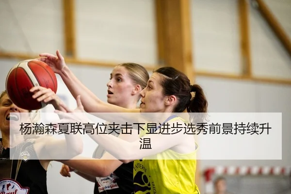 杨瀚森夏联高位夹击下显进步选秀前景持续升温